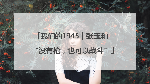 我们的1945｜张玉和：“没有枪，也可以战斗”